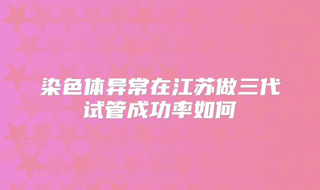 染色体异常在江苏做三代试管成功率如何