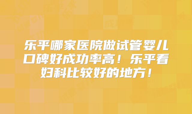 乐平哪家医院做试管婴儿口碑好成功率高！乐平看妇科比较好的地方！