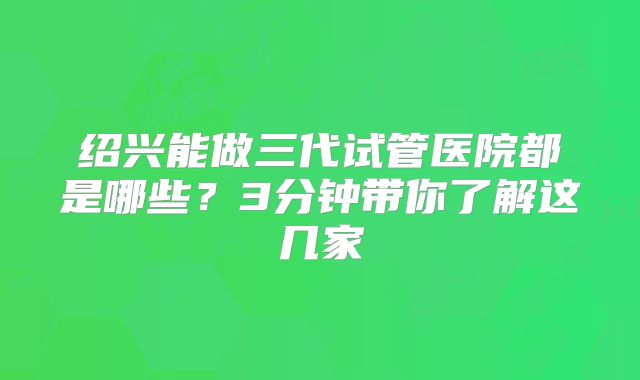 绍兴能做三代试管医院都是哪些？3分钟带你了解这几家