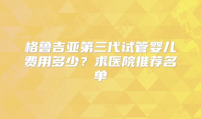 格鲁吉亚第三代试管婴儿费用多少?求医院推荐名单