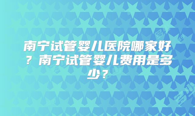 南宁试管婴儿医院哪家好？南宁试管婴儿费用是多少？
