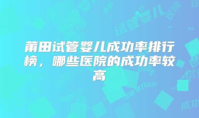 莆田试管婴儿成功率排行榜，哪些医院的成功率较高