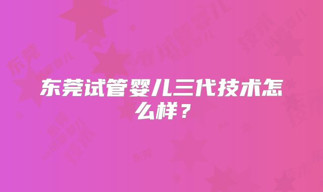东莞试管婴儿三代技术怎么样？