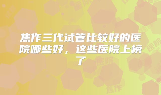 焦作三代试管比较好的医院哪些好，这些医院上榜了