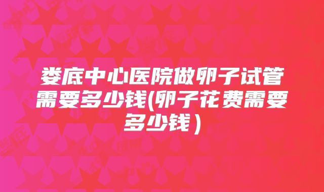 娄底中心医院做卵子试管需要多少钱(卵子花费需要多少钱）