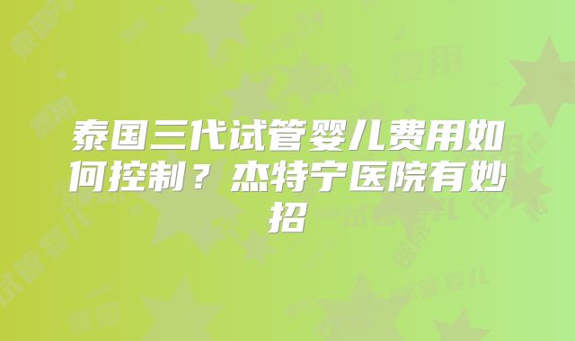 泰国三代试管婴儿费用如何控制？杰特宁医院有妙招