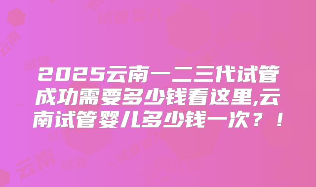2025云南一二三代试管成功需要多少钱看这里,云南试管婴儿多少钱一次?!