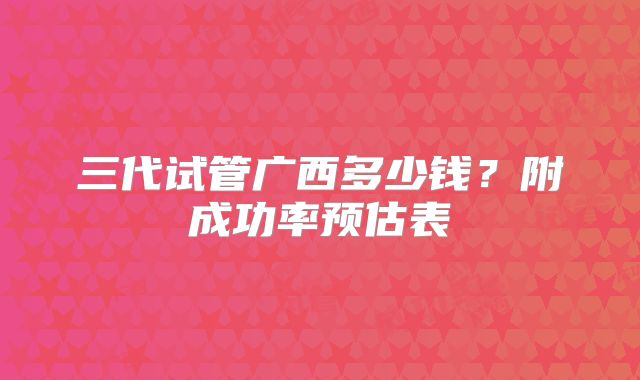 三代试管广西多少钱？附成功率预估表
