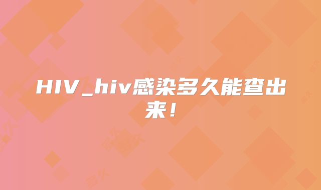 HIV_hiv感染多久能查出来！