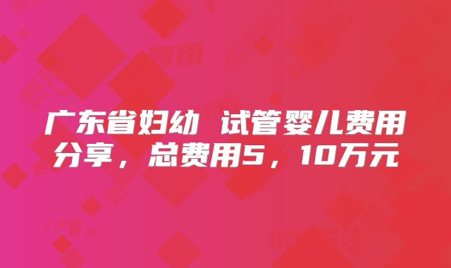 广东省妇幼 试管婴儿费用分享，总费用5，10万元