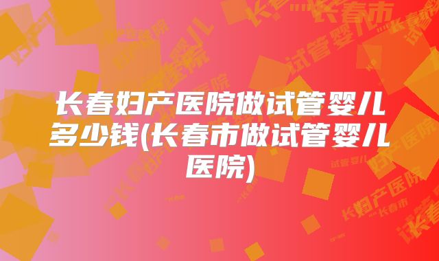 长春妇产医院做试管婴儿多少钱(长春市做试管婴儿医院)