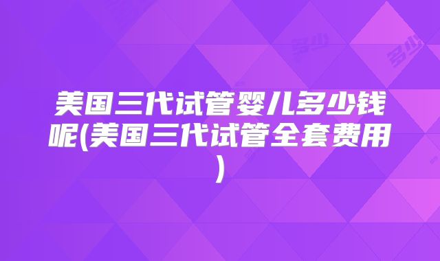 美国三代试管婴儿多少钱呢(美国三代试管全套费用)