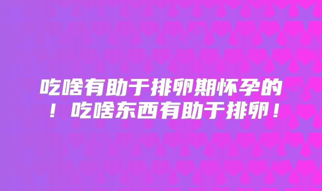 吃啥有助于排卵期怀孕的!吃啥东西有助于排卵!