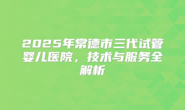 2025年常德市三代试管婴儿医院，技术与服务全解析