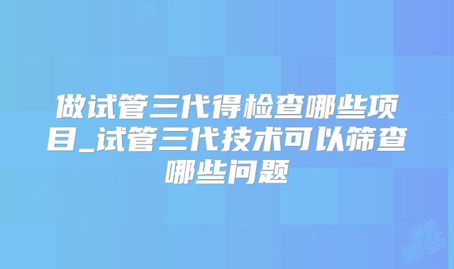 做试管三代得检查哪些项目_试管三代技术可以筛查哪些问题
