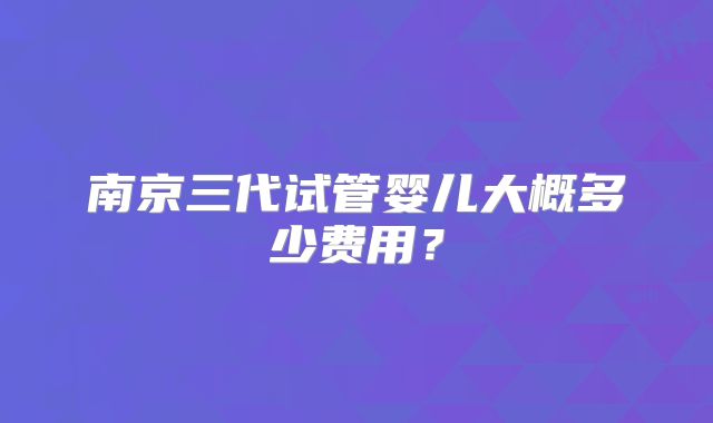 南京三代试管婴儿大概多少费用?