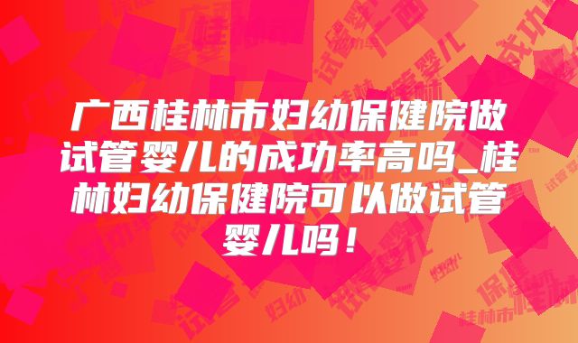 广西桂林市妇幼保健院做试管婴儿的成功率高吗_桂林妇幼保健院可以做试管婴儿吗！