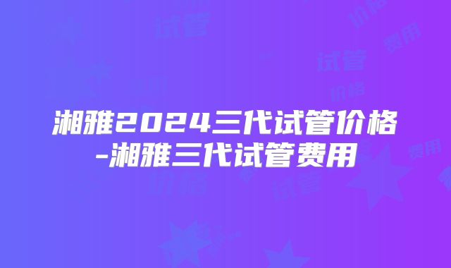 湘雅2024三代试管价格-湘雅三代试管费用