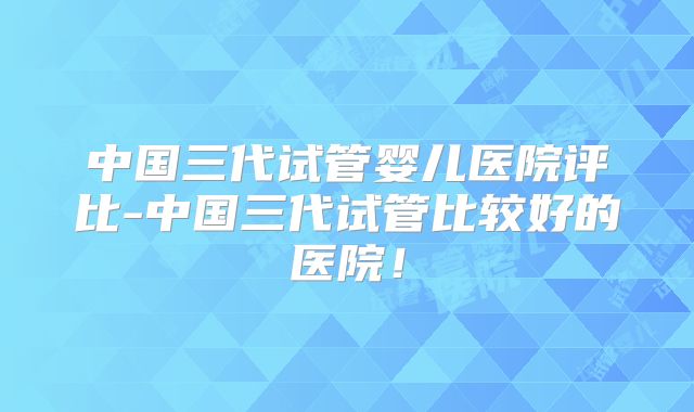 中国三代试管婴儿医院评比-中国三代试管比较好的医院!