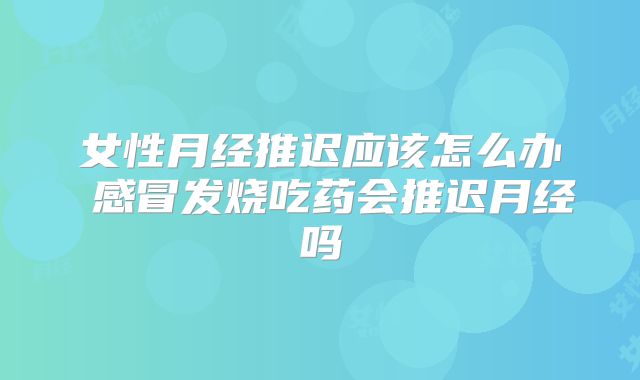 女性月经推迟应该怎么办 感冒发烧吃药会推迟月经吗