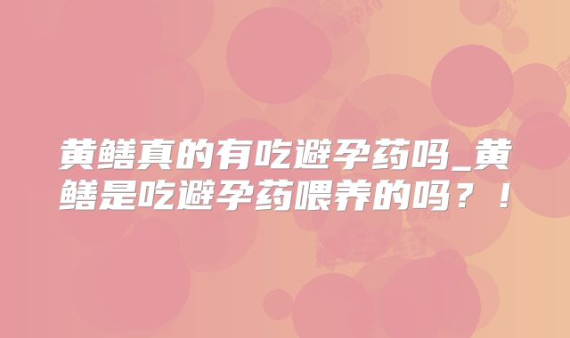 黄鳝真的有吃避孕药吗_黄鳝是吃避孕药喂养的吗？！