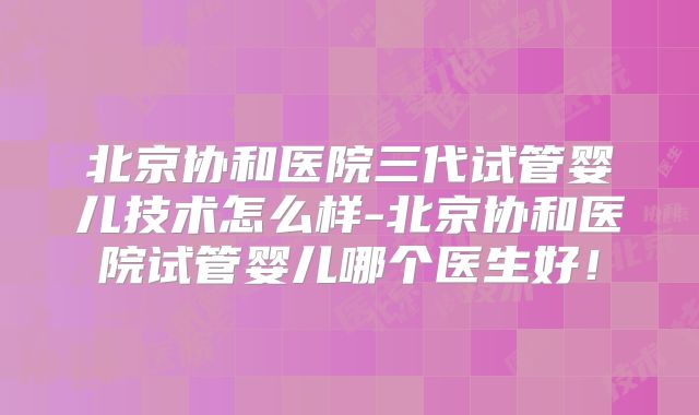 北京协和医院三代试管婴儿技术怎么样-北京协和医院试管婴儿哪个医生好！