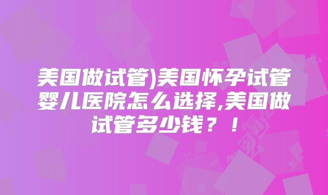 美国做试管)美国怀孕试管婴儿医院怎么选择,美国做试管多少钱？！