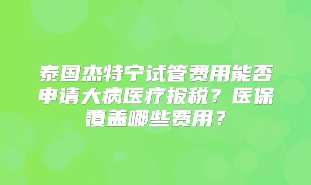 泰国杰特宁试管费用能否申请大病医疗报税？医保覆盖哪些费用？