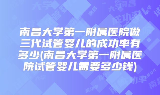 南昌大学第一附属医院做三代试管婴儿的成功率有多少(南昌大学第一附属医院试管婴儿需要多少钱)