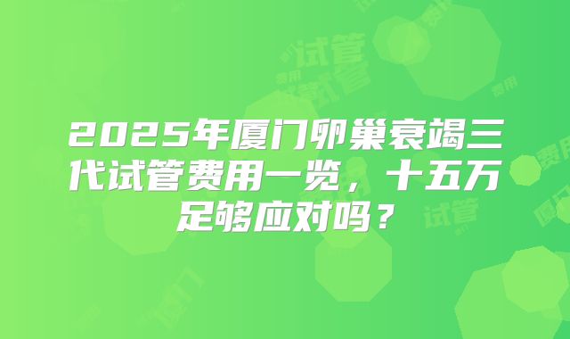 2025年厦门卵巢衰竭三代试管费用一览，十五万足够应对吗？
