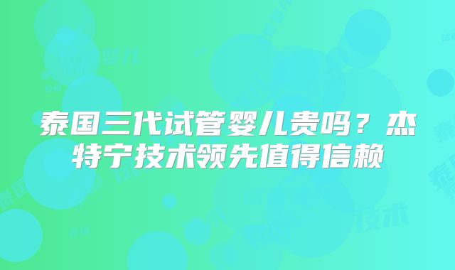 泰国三代试管婴儿贵吗？杰特宁技术领先值得信赖