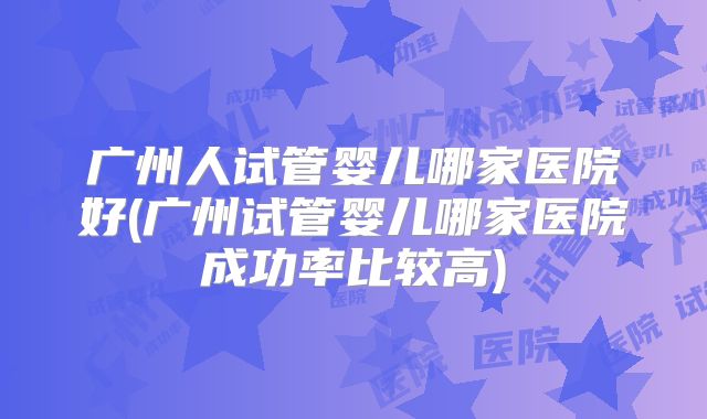 广州人试管婴儿哪家医院好(广州试管婴儿哪家医院成功率比较高)