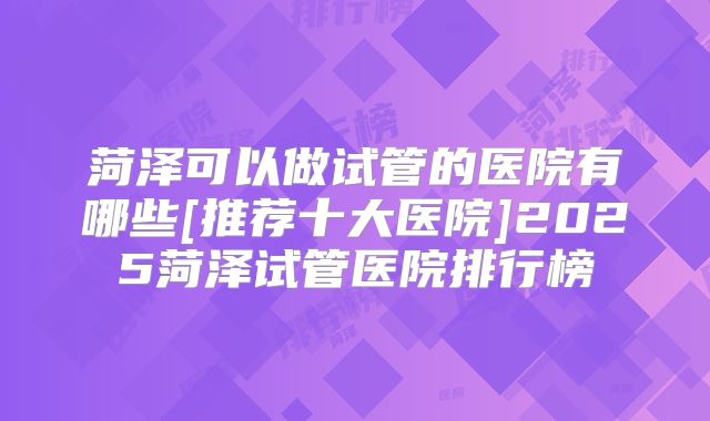 菏泽可以做试管的医院有哪些[推荐十大医院]2025菏泽试管医院排行榜