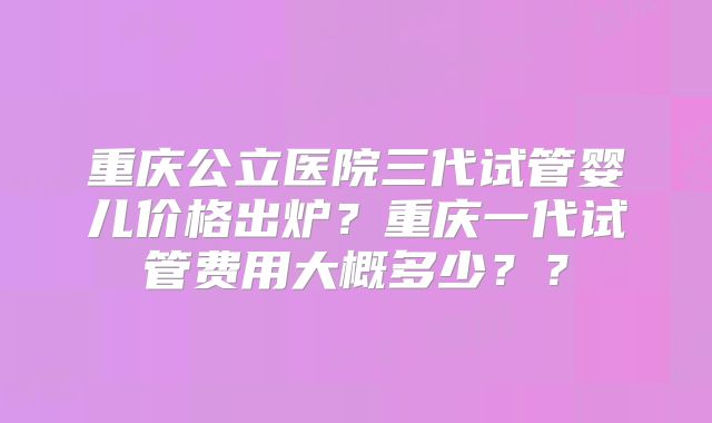 重庆公立医院三代试管婴儿价格出炉？重庆一代试管费用大概多少？？