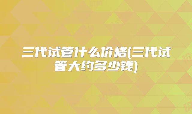三代试管什么价格(三代试管大约多少钱)