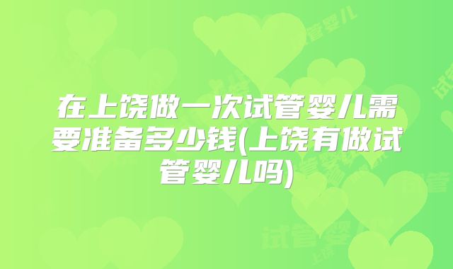 在上饶做一次试管婴儿需要准备多少钱(上饶有做试管婴儿吗)