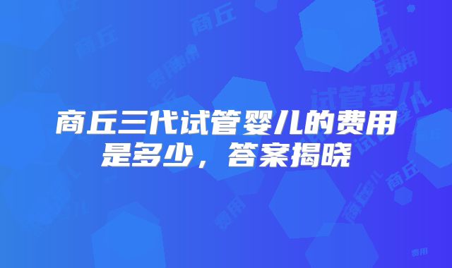 商丘三代试管婴儿的费用是多少，答案揭晓