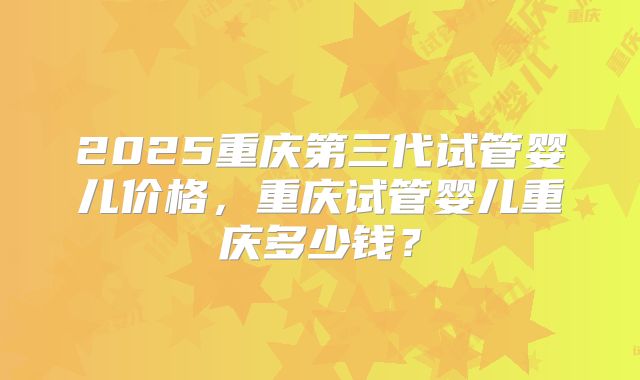 2025重庆第三代试管婴儿价格，重庆试管婴儿重庆多少钱？
