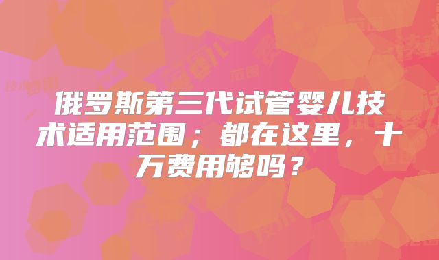 俄罗斯第三代试管婴儿技术适用范围;都在这里,十万费用够吗?