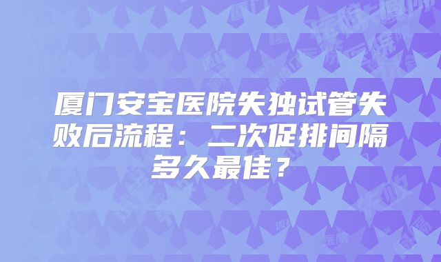 厦门安宝医院失独试管失败后流程：二次促排间隔多久最佳？