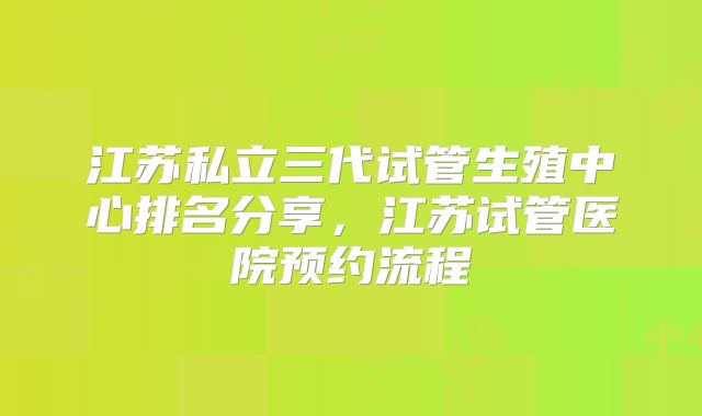 江苏私立三代试管生殖中心排名分享，江苏试管医院预约流程