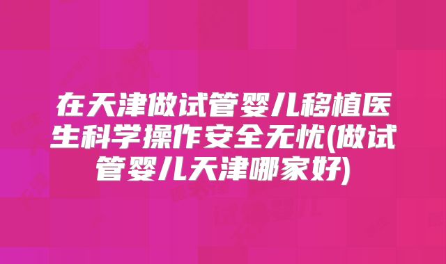在天津做试管婴儿移植医生科学操作安全无忧(做试管婴儿天津哪家好)