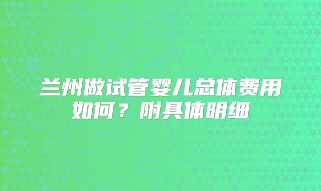 兰州做试管婴儿总体费用如何？附具体明细