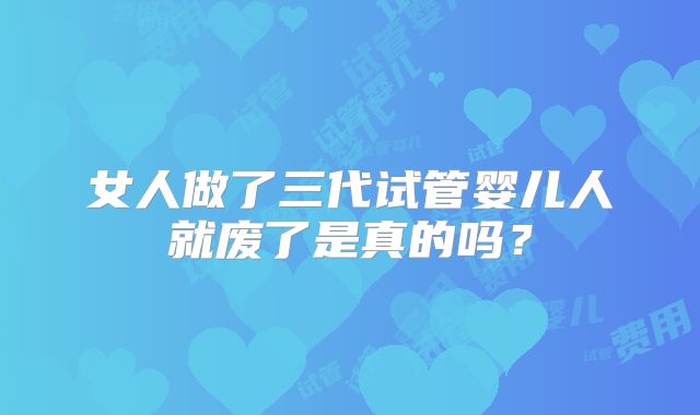 女人做了三代试管婴儿人就废了是真的吗?