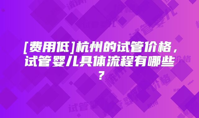 [费用低]杭州的试管价格，试管婴儿具体流程有哪些？