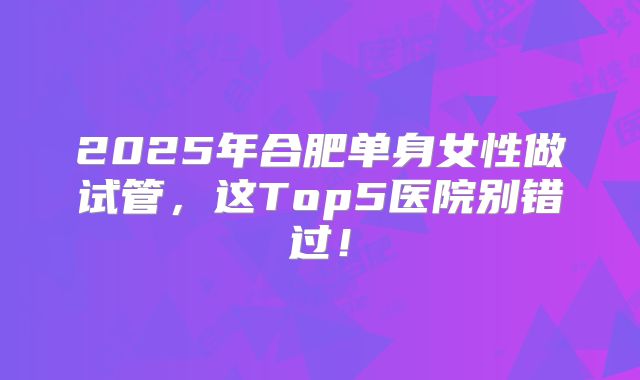 2025年合肥单身女性做试管，这Top5医院别错过！