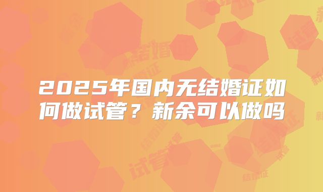 2025年国内无结婚证如何做试管?新余可以做吗
