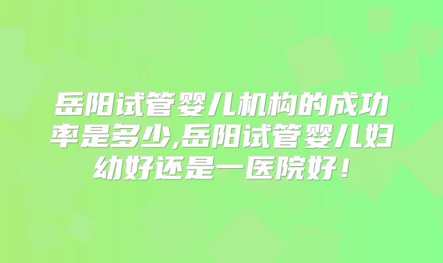 岳阳试管婴儿机构的成功率是多少,岳阳试管婴儿妇幼好还是一医院好!