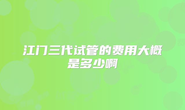 江门三代试管的费用大概是多少啊