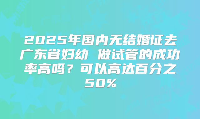 2025年国内无结婚证去广东省妇幼 做试管的成功率高吗？可以高达百分之50%